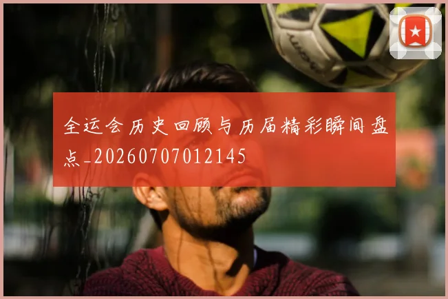 全运会历史回顾与历届精彩瞬间盘点_20260707012145