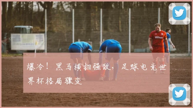 爆冷!黑马横扫强敌,足球电竞世界杯格局骤变