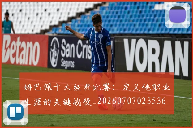姆巴佩十大经典比赛：定义他职业生涯的关键战役_20260707023536