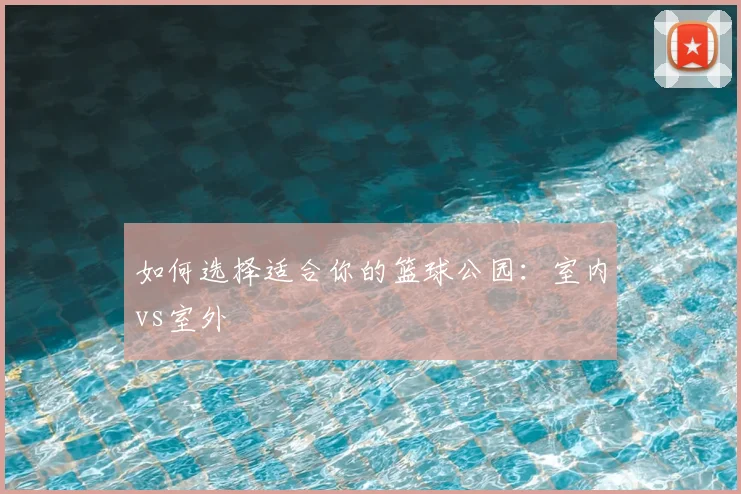 如何选择适合你的篮球公园：室内vs室外