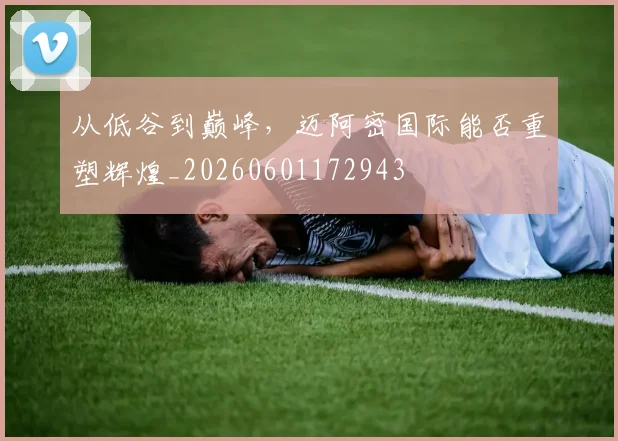 从低谷到巅峰，迈阿密国际能否重塑辉煌_20260601172943