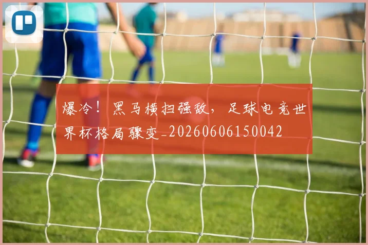 爆冷！黑马横扫强敌，足球电竞世界杯格局骤变_20260606150042