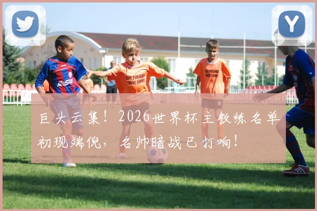 巨头云集！2026世界杯主教练名单初现端倪，名帅暗战已打响！