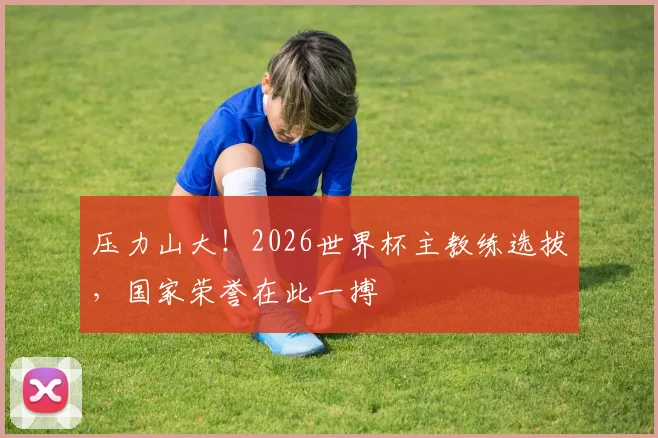 压力山大！2026世界杯主教练选拔，国家荣誉在此一搏
