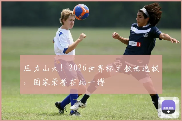 压力山大！2026世界杯主教练选拔，国家荣誉在此一搏