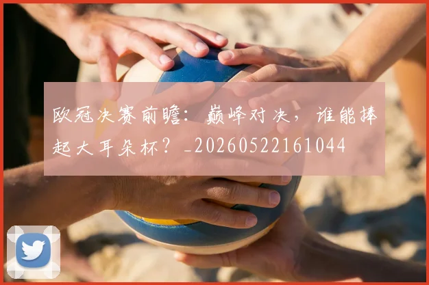 欧冠决赛前瞻：巅峰对决，谁能捧起大耳朵杯？_20260522161044