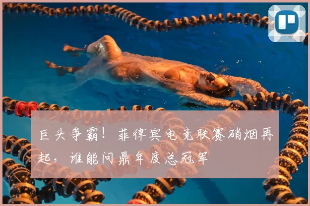 巨头争霸!菲律宾电竞联赛硝烟再起,谁能问鼎年度总冠军