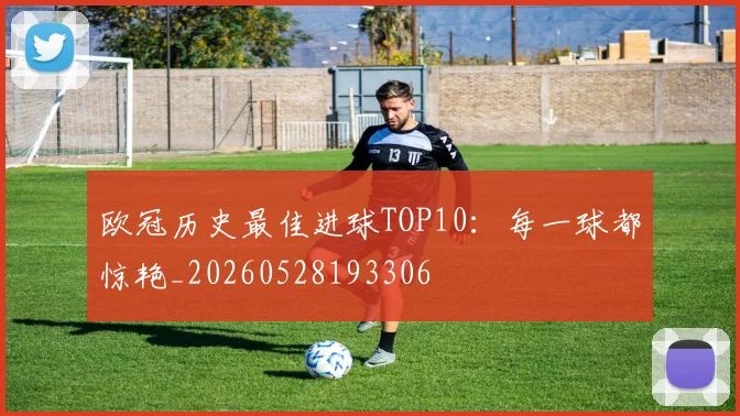 欧冠历史最佳进球TOP10:每一球都惊艳_20260528193306