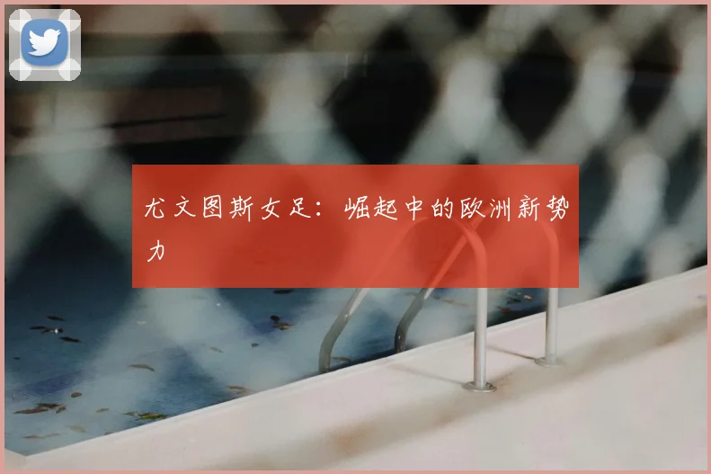 尤文图斯女足：崛起中的欧洲新势力