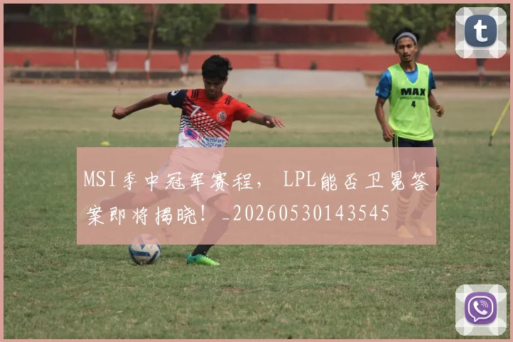 MSI季中冠军赛程, LPL能否卫冕答案即将揭晓!_20260530143545