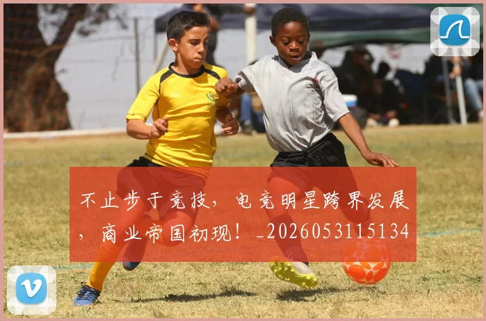 不止步于竞技，电竞明星跨界发展，商业帝国初现！_20260531151346