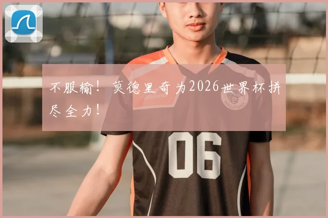 不服输!莫德里奇为2026世界杯拼尽全力!