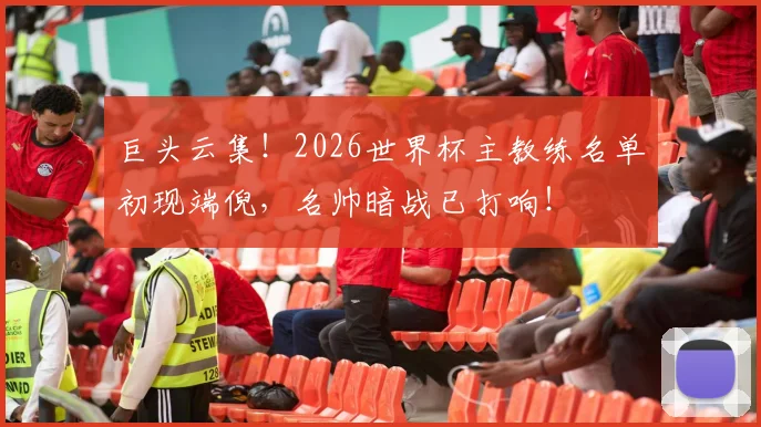 巨头云集！2026世界杯主教练名单初现端倪，名帅暗战已打响！